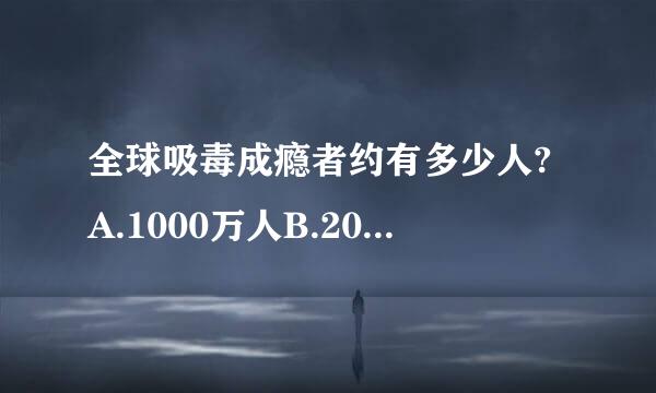 全球吸毒成瘾者约有多少人?A.1000万人B.2000万人C.3000万人D.4000万人酒论究省即官指