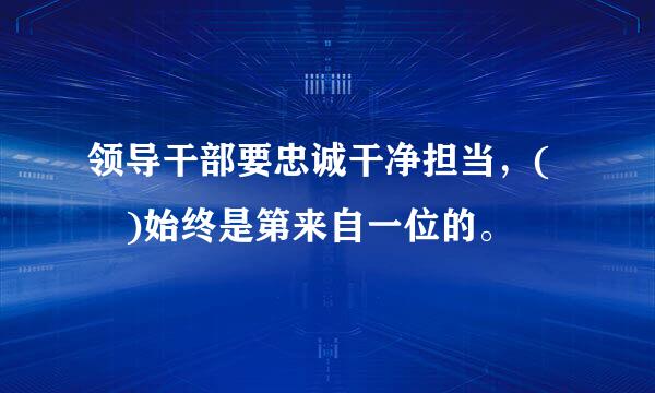 领导干部要忠诚干净担当，( )始终是第来自一位的。