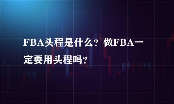 FBA头程是什么？做FBA一定要用头程吗？