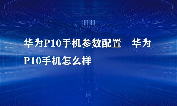 华为P10手机参数配置 华为P10手机怎么样