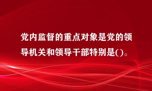 党内监督的重点对象是党的领导机关和领导干部特别是()。