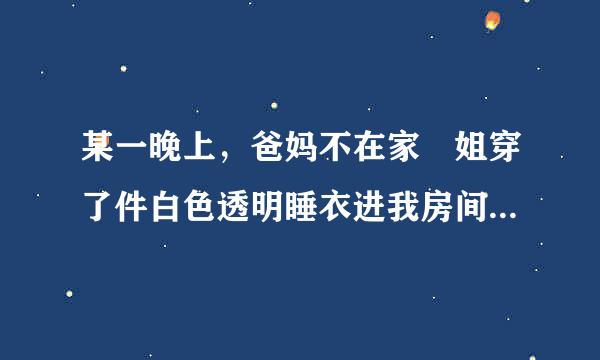 某一晚上，爸妈不在家 姐穿了件白色透明睡衣进我房间后面写的什么？要原文！！