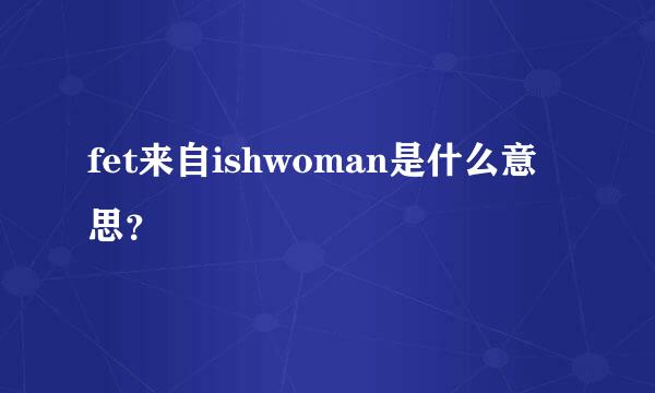 fet来自ishwoman是什么意思？