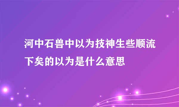 河中石兽中以为技神生些顺流下矣的以为是什么意思