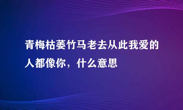 青梅枯萎竹马老去从此我爱的人都像你，什么意思