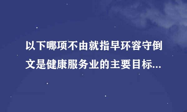 以下哪项不由就指早环容守倒文是健康服务业的主要目标 ：围愿剧严末格顺重（1.5 分）