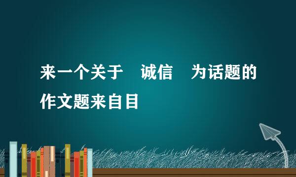 来一个关于 诚信 为话题的作文题来自目