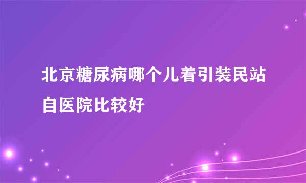 北京糖尿病哪个儿着引装民站自医院比较好