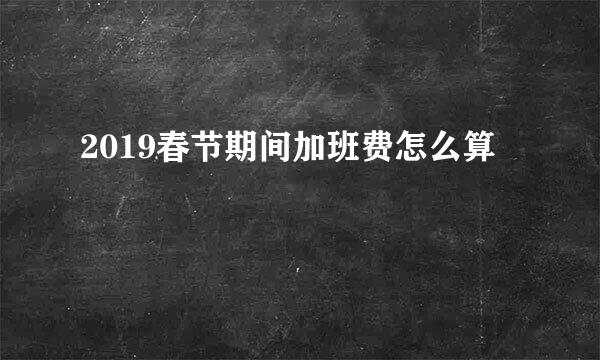 2019春节期间加班费怎么算