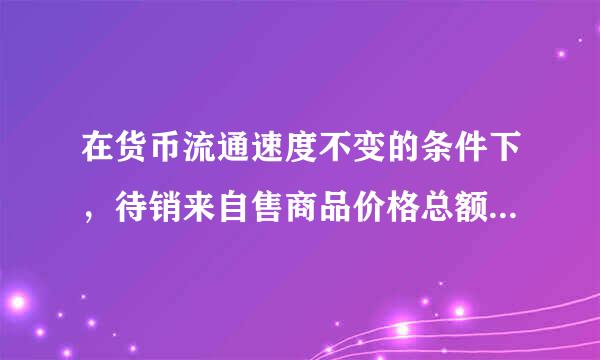 在货币流通速度不变的条件下，待销来自售商品价格总额与货币需要量成（ ）。