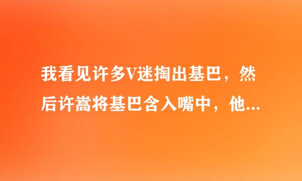 我看见许多V迷掏出基巴，然后许嵩将基巴含入嘴中，他们在做什么院终鲜?