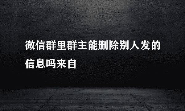 微信群里群主能删除别人发的信息吗来自