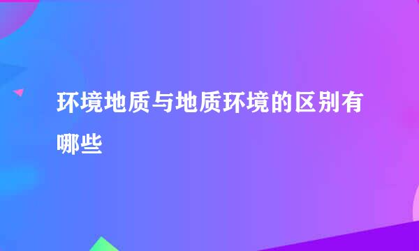 环境地质与地质环境的区别有哪些