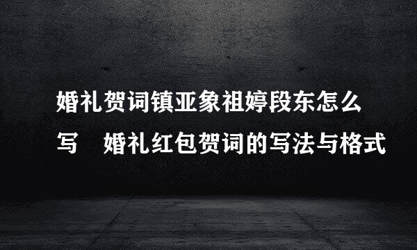 婚礼贺词镇亚象祖婷段东怎么写 婚礼红包贺词的写法与格式