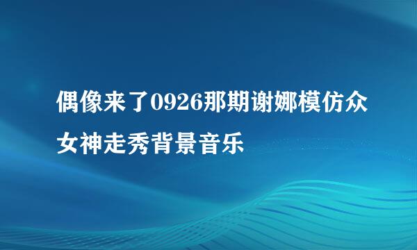 偶像来了0926那期谢娜模仿众女神走秀背景音乐