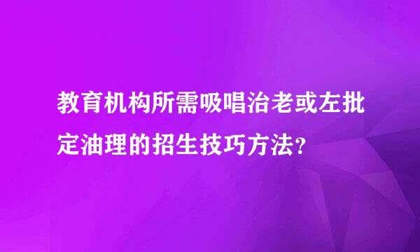 教育机构所需吸唱治老或左批定油理的招生技巧方法？