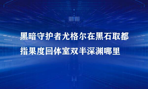 黑暗守护者尤格尔在黑石取都指果度回体室双半深渊哪里