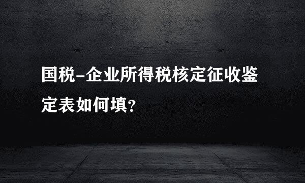 国税-企业所得税核定征收鉴定表如何填？