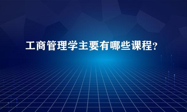 工商管理学主要有哪些课程？