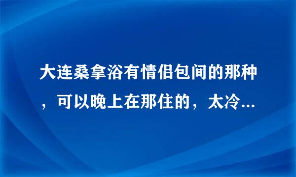 大连桑拿浴有情侣包间的那种，可以晚上在那住的，太冷了不想回家了，还有价钱什么的说的详细一点