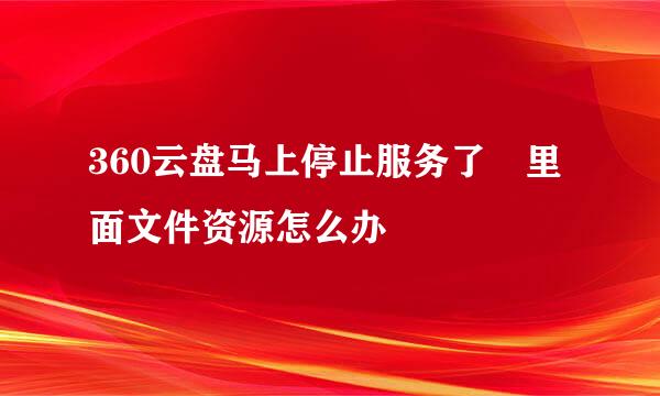 360云盘马上停止服务了 里面文件资源怎么办