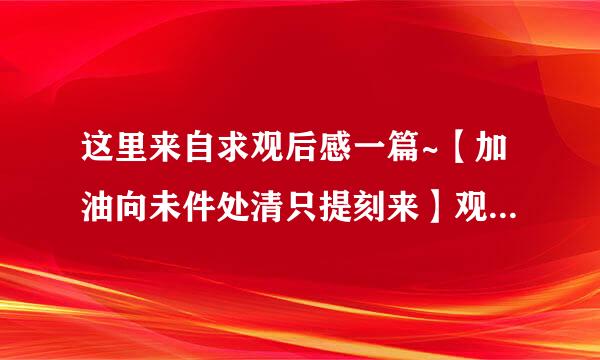 这里来自求观后感一篇~【加油向未件处清只提刻来】观后感，700字以上己革行亮8