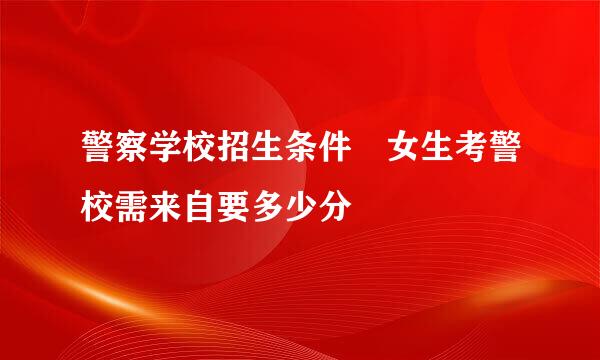 警察学校招生条件 女生考警校需来自要多少分