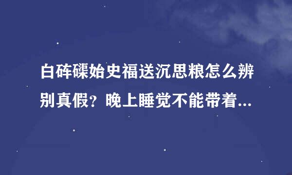 白砗磲始史福送沉思粮怎么辨别真假？晚上睡觉不能带着说是影响睡眠是么？平时睡觉的时候泡在清水来自里就可以了么？