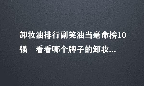 卸妆油排行副笑油当毫命榜10强 看看哪个牌子的卸妆油来自好用