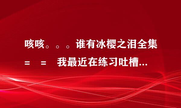 咳咳。。。谁有冰樱之泪全集= = 我最近在练习吐槽和抗恶心的能力 相信我在有生之年能够成为玛丽苏！！！