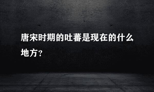 唐宋时期的吐蕃是现在的什么地方？