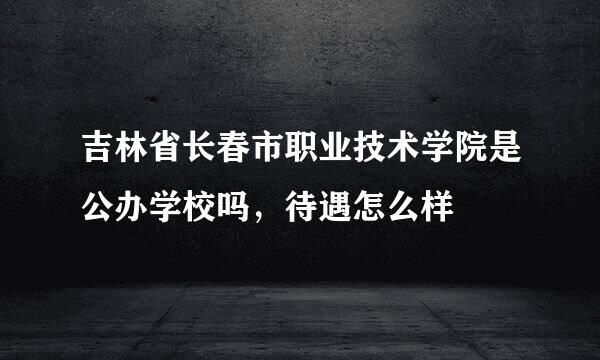 吉林省长春市职业技术学院是公办学校吗，待遇怎么样