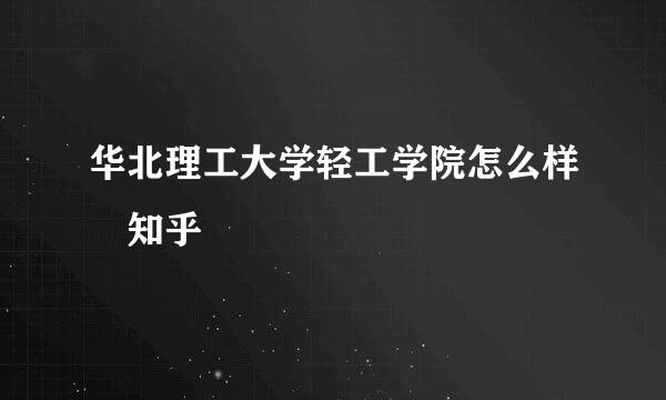 华北理工大学轻工学院怎么样 知乎