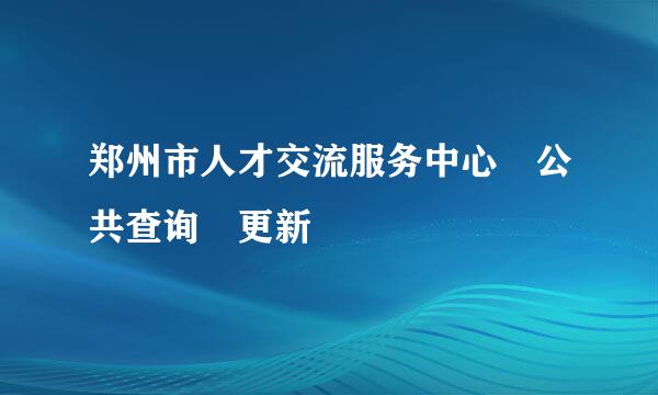 郑州市人才交流服务中心 公共查询 更新