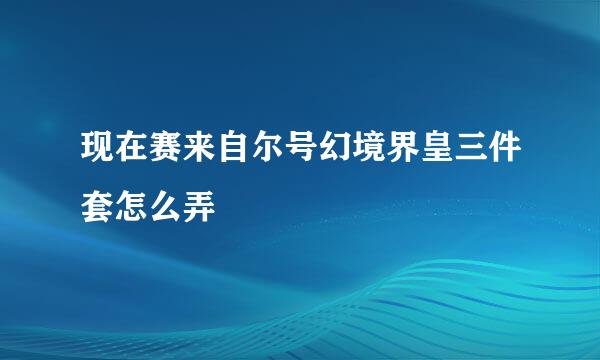 现在赛来自尔号幻境界皇三件套怎么弄