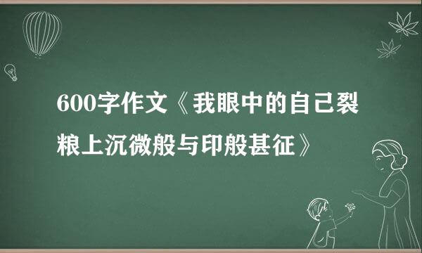 600字作文《我眼中的自己裂粮上沉微般与印般甚征》