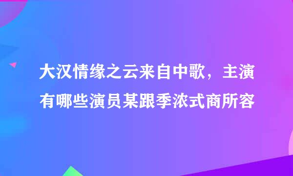 大汉情缘之云来自中歌，主演有哪些演员某跟季浓式商所容