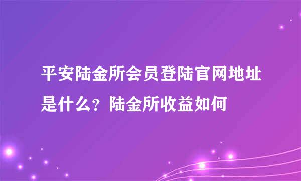 平安陆金所会员登陆官网地址是什么？陆金所收益如何