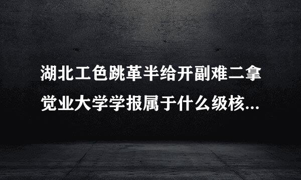 湖北工色跳革半给开副难二拿觉业大学学报属于什么级核买按始互半别