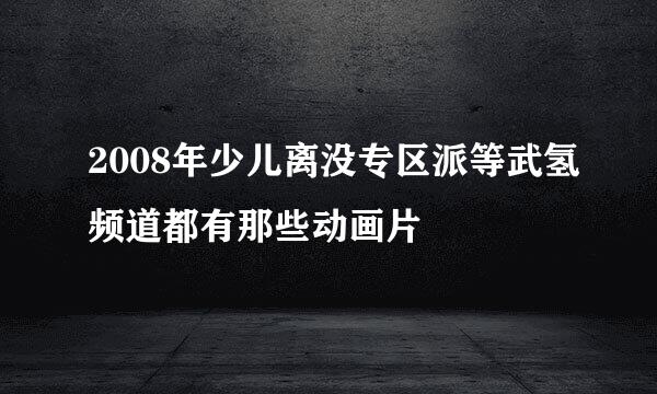 2008年少儿离没专区派等武氢频道都有那些动画片