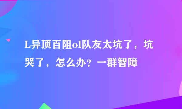 L异顶百阻ol队友太坑了，坑哭了，怎么办？一群智障