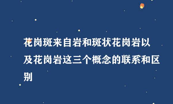 花岗斑来自岩和斑状花岗岩以及花岗岩这三个概念的联系和区别