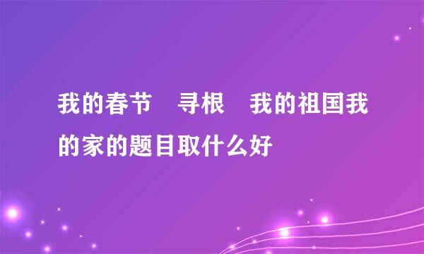 我的春节 寻根 我的祖国我的家的题目取什么好