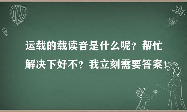 运载的载读音是什么呢？帮忙解决下好不？我立刻需要答案！