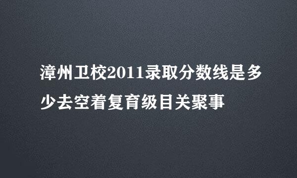 漳州卫校2011录取分数线是多少去空着复育级目关聚事