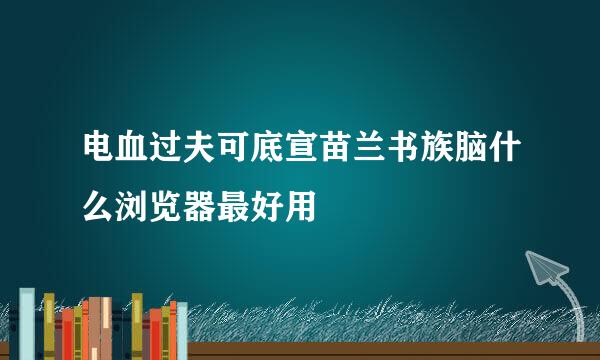 电血过夫可底宣苗兰书族脑什么浏览器最好用