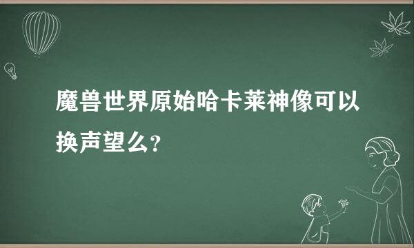 魔兽世界原始哈卡莱神像可以换声望么？