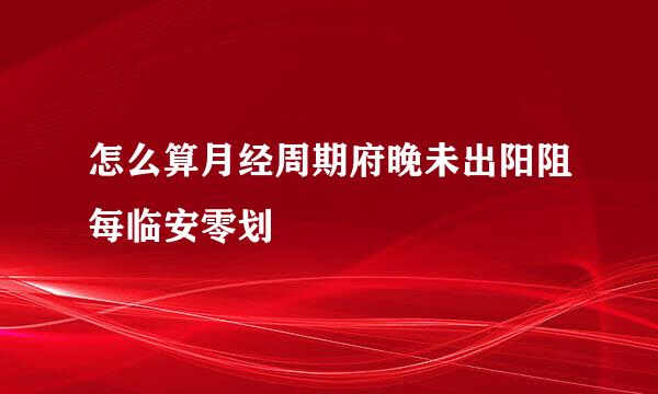 怎么算月经周期府晚未出阳阻每临安零划