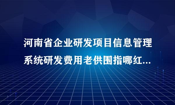 河南省企业研发项目信息管理系统研发费用老供围指哪红加计扣除优惠明细表如何校验