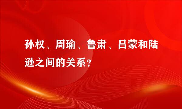 孙权、周瑜、鲁肃、吕蒙和陆逊之间的关系？